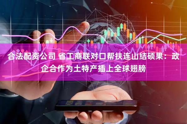 合法配资公司 省工商联对口帮扶连山结硕果：政企合作为土特产插上全球翅膀