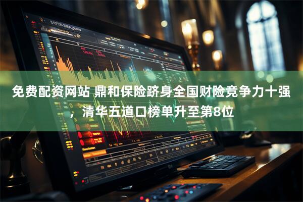 免费配资网站 鼎和保险跻身全国财险竞争力十强，清华五道口榜单升至第8位