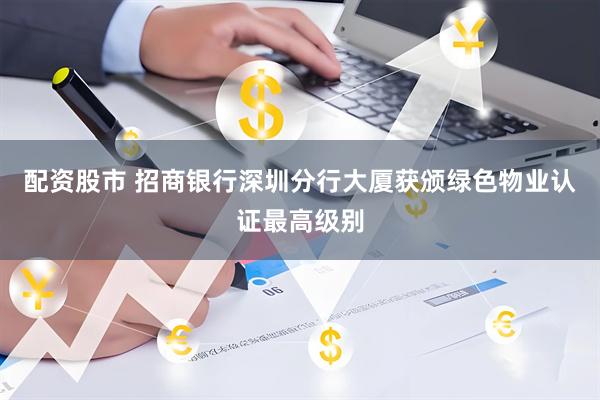 配资股市 招商银行深圳分行大厦获颁绿色物业认证最高级别