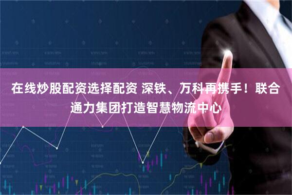 在线炒股配资选择配资 深铁、万科再携手！联合通力集团打造智慧物流中心