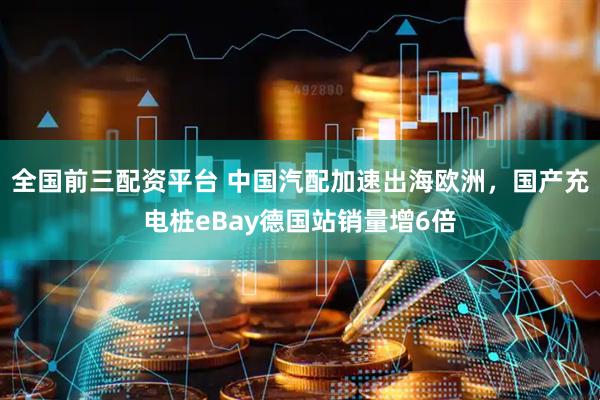 全国前三配资平台 中国汽配加速出海欧洲，国产充电桩eBay德国站销量增6倍