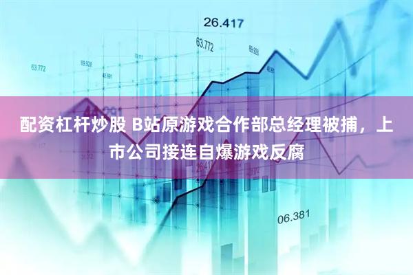 配资杠杆炒股 B站原游戏合作部总经理被捕，上市公司接连自爆游戏反腐