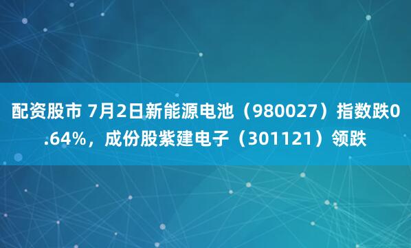 配资股市 7月2日新能源电池（980027）指数跌0.64%，成份股紫建电子（301121）领跌