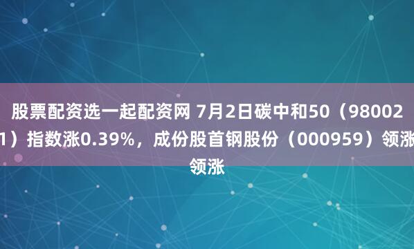 股票配资选一起配资网 7月2日碳中和50（980021）指数涨0.39%，成份股首钢股份（000959）领涨