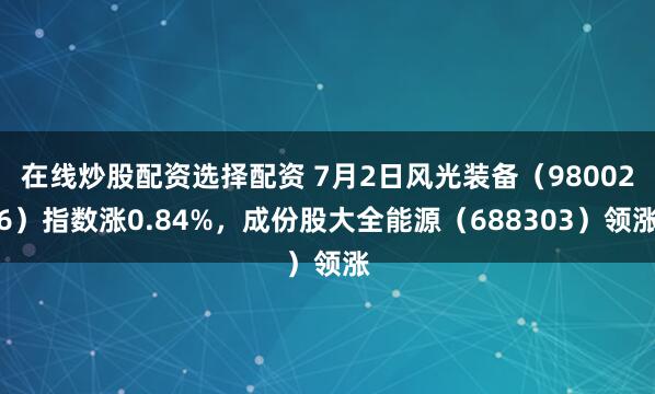 在线炒股配资选择配资 7月2日风光装备（980026）指数涨0.84%，成份股大全能源（688303）领涨