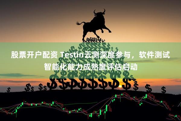 股票开户配资 Testin云测深度参与，软件测试智能化能力成熟度评估启动
