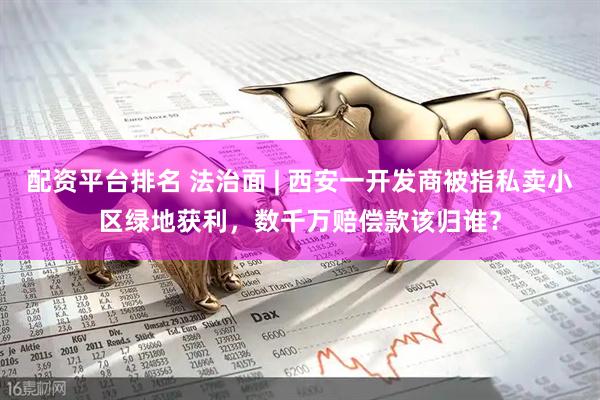 配资平台排名 法治面 | 西安一开发商被指私卖小区绿地获利，数千万赔偿款该归谁？