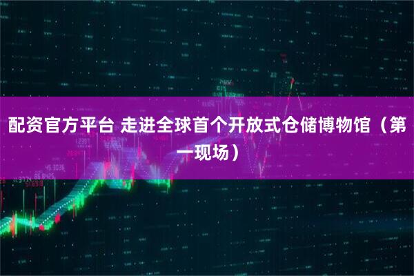 配资官方平台 走进全球首个开放式仓储博物馆（第一现场）