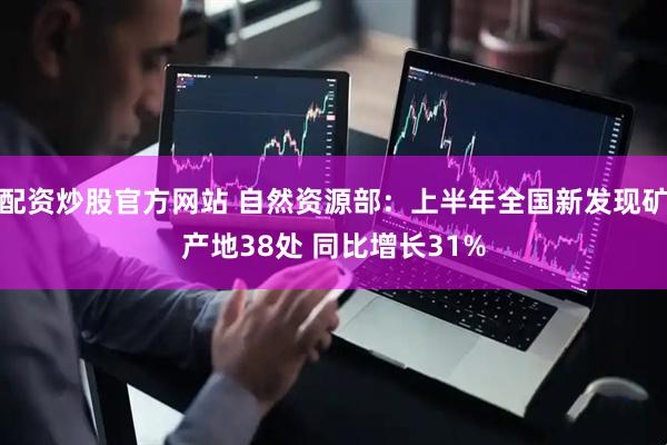 配资炒股官方网站 自然资源部：上半年全国新发现矿产地38处 同比增长31%