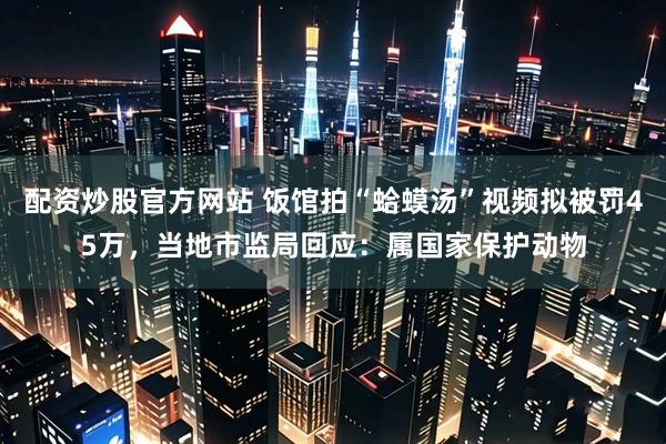 配资炒股官方网站 饭馆拍“蛤蟆汤”视频拟被罚45万，当地市监局回应：属国家保护动物