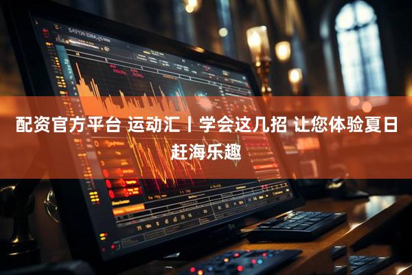 配资官方平台 运动汇丨学会这几招 让您体验夏日赶海乐趣