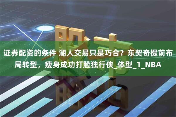 证券配资的条件 湖人交易只是巧合？东契奇提前布局转型，瘦身成功打脸独行侠_体型_1_NBA