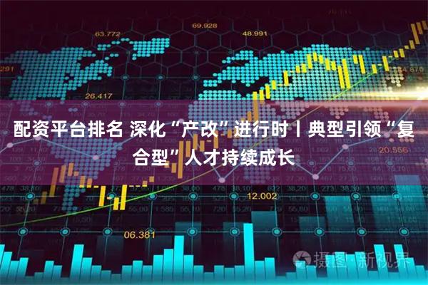 配资平台排名 深化“产改”进行时丨典型引领“复合型”人才持续成长