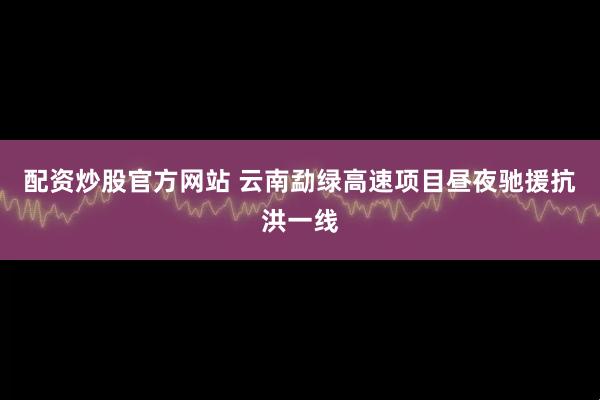 配资炒股官方网站 云南勐绿高速项目昼夜驰援抗洪一线