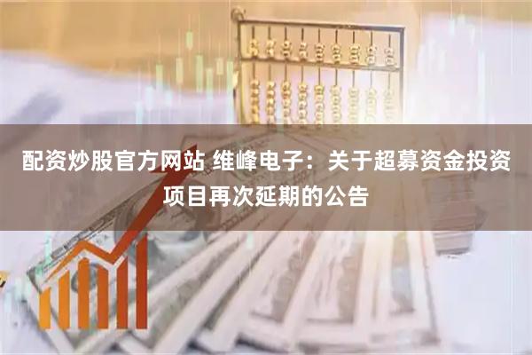 配资炒股官方网站 维峰电子：关于超募资金投资项目再次延期的公告