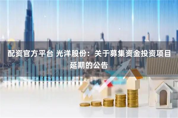 配资官方平台 光洋股份：关于募集资金投资项目延期的公告