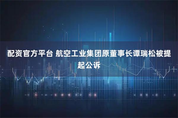 配资官方平台 航空工业集团原董事长谭瑞松被提起公诉