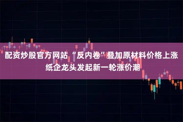 配资炒股官方网站 “反内卷”叠加原材料价格上涨 纸企龙头发起新一轮涨价潮