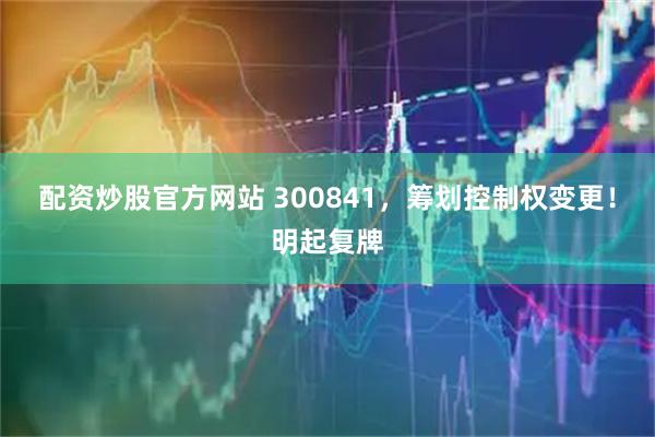 配资炒股官方网站 300841，筹划控制权变更！明起复牌