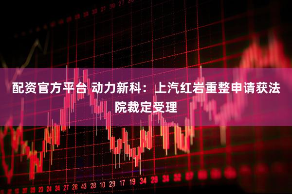 配资官方平台 动力新科：上汽红岩重整申请获法院裁定受理