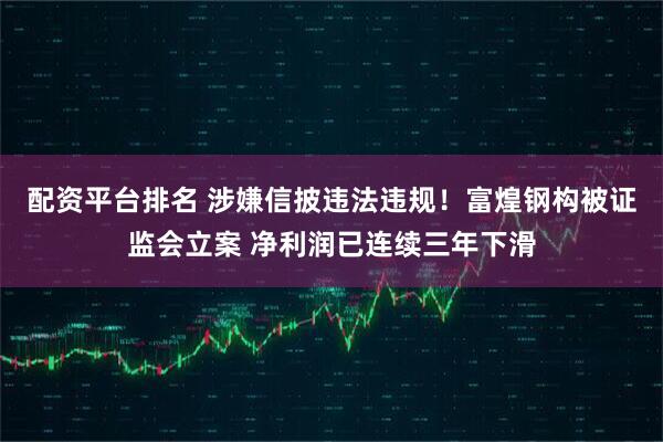 配资平台排名 涉嫌信披违法违规！富煌钢构被证监会立案 净利润已连续三年下滑