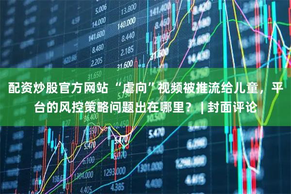配资炒股官方网站 “虐向”视频被推流给儿童，平台的风控策略问题出在哪里？ | 封面评论