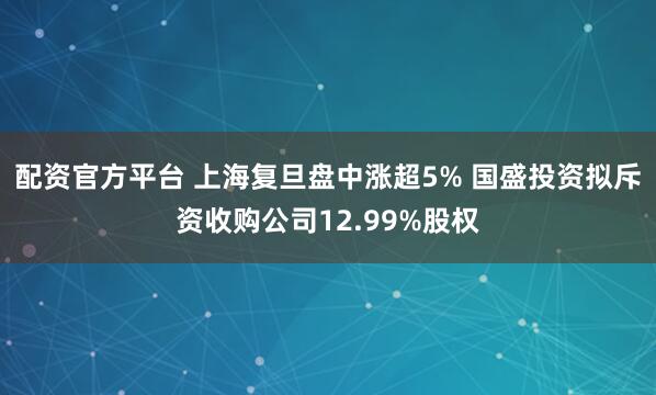 配资官方平台 上海复旦盘中涨超5% 国盛投资拟斥资收购公司12.99%股权