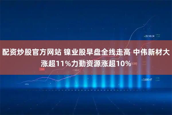 配资炒股官方网站 镍业股早盘全线走高 中伟新材大涨超11%力勤资源涨超10%